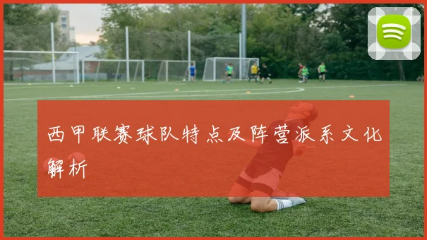 西甲联赛球队特点及阵营派系文化解析