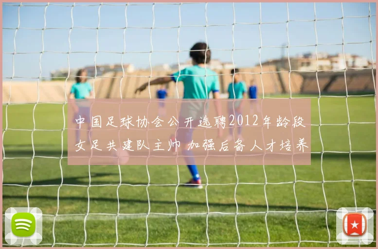 中国足球协会公开选聘2012年龄段女足共建队主帅 加强后备人才培养