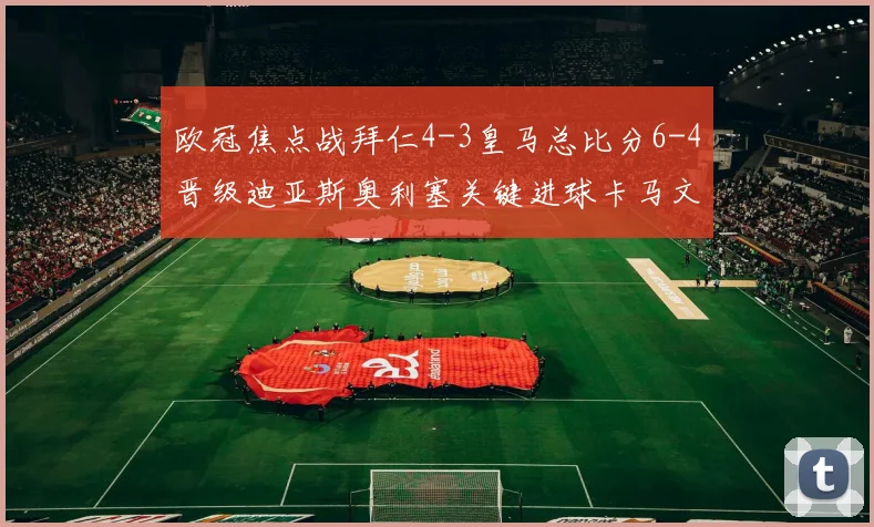欧冠焦点战拜仁4-3皇马总比分6-4晋级迪亚斯奥利塞关键进球卡马文加被罚下